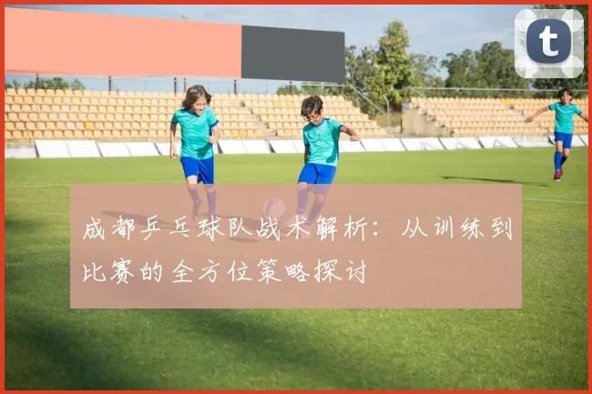 成都乒乓球队战术解析：从训练到比赛的全方位策略探讨