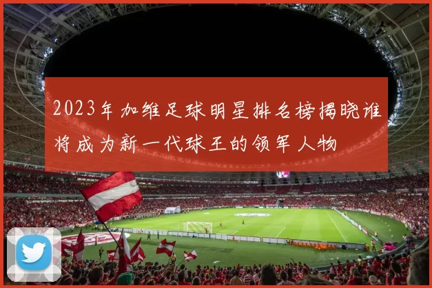 2023年加维足球明星排名榜揭晓谁将成为新一代球王的领军人物