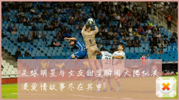 足球明星与女友甜蜜瞬间大揭秘浪漫爱情故事尽在其中
