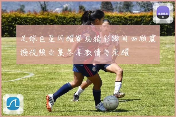 足球巨星闪耀赛场精彩瞬间回顾震撼视频合集尽享激情与荣耀