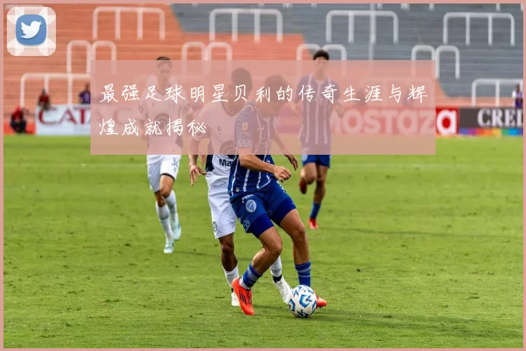 最强足球明星贝利的传奇生涯与辉煌成就揭秘