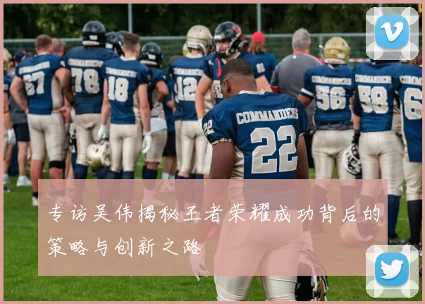 专访吴伟揭秘王者荣耀成功背后的策略与创新之路