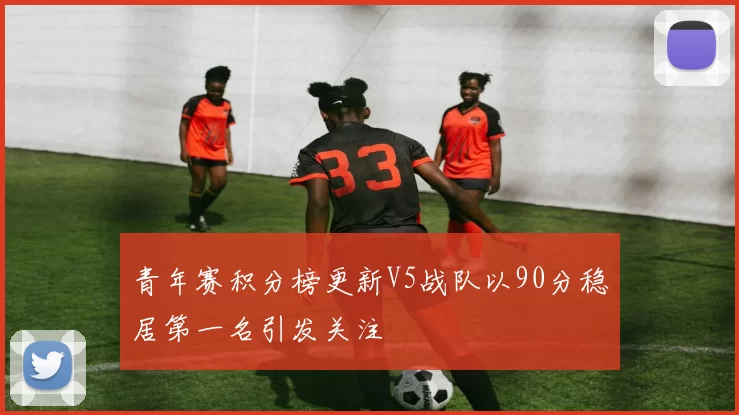 青年赛积分榜更新V5战队以90分稳居第一名引发关注