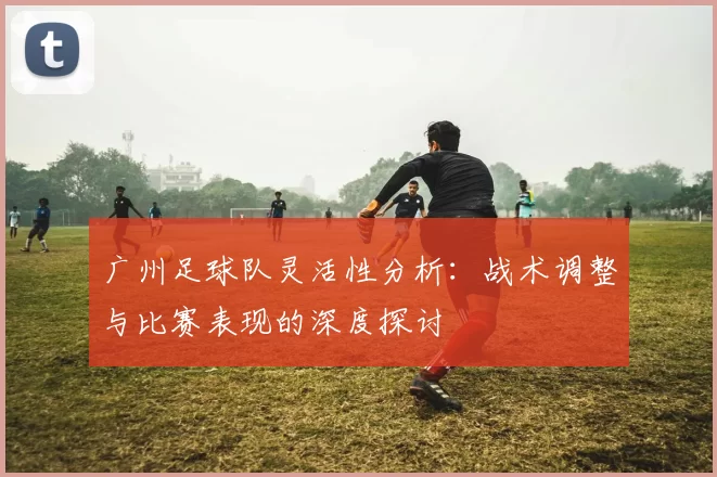 广州足球队灵活性分析：战术调整与比赛表现的深度探讨