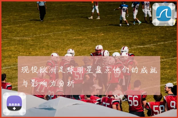 现役欧洲足球明星盘点他们的成就与影响力分析