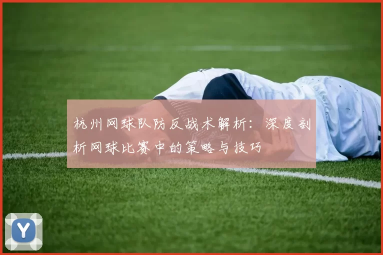 杭州网球队防反战术解析：深度剖析网球比赛中的策略与技巧