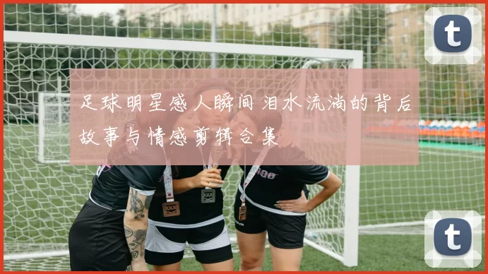 足球明星感人瞬间泪水流淌的背后故事与情感剪辑合集
