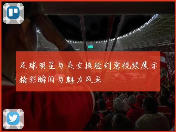 足球明星与美女换脸创意视频展示精彩瞬间与魅力风采