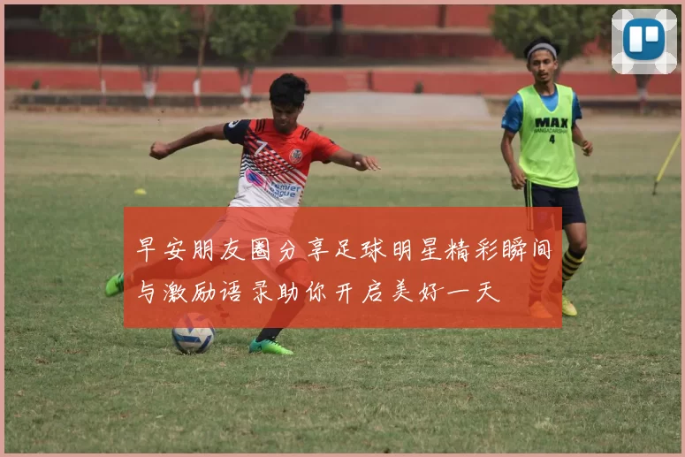 早安朋友圈分享足球明星精彩瞬间与激励语录助你开启美好一天