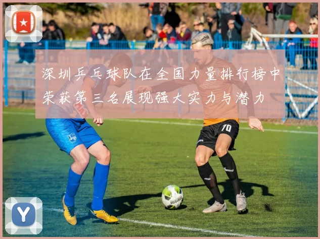 深圳乒乓球队在全国力量排行榜中荣获第三名展现强大实力与潜力