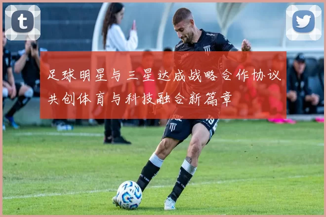 足球明星与三星达成战略合作协议共创体育与科技融合新篇章