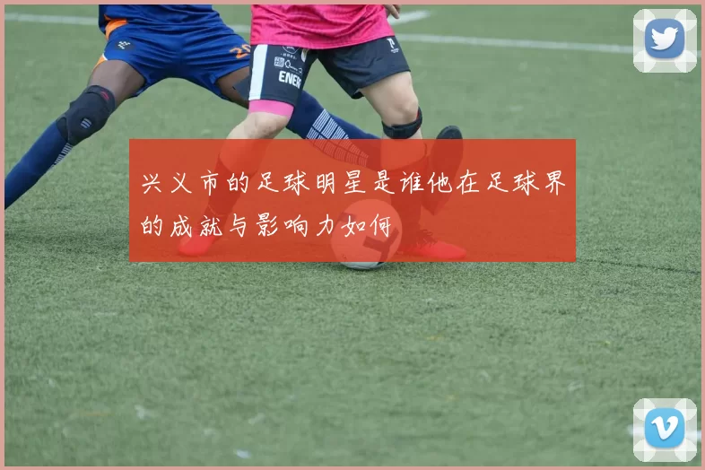 兴义市的足球明星是谁他在足球界的成就与影响力如何