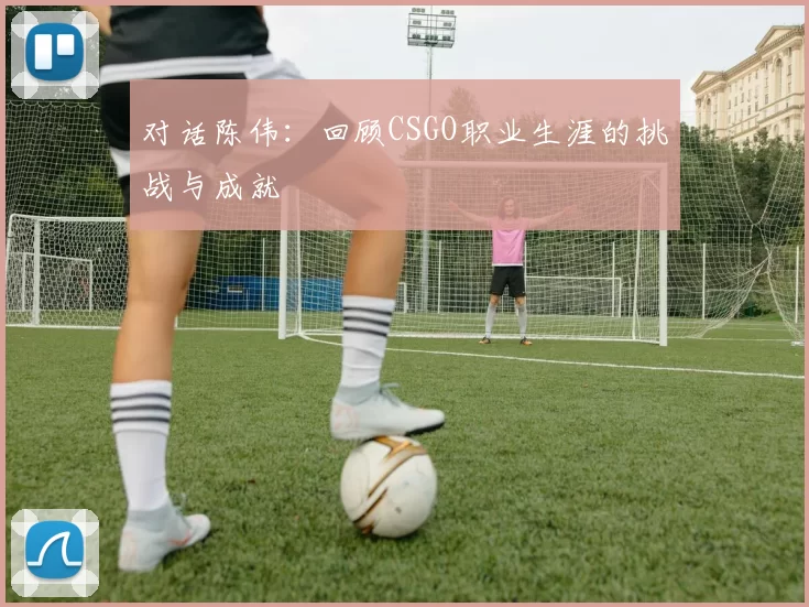 对话陈伟：回顾CSGO职业生涯的挑战与成就
