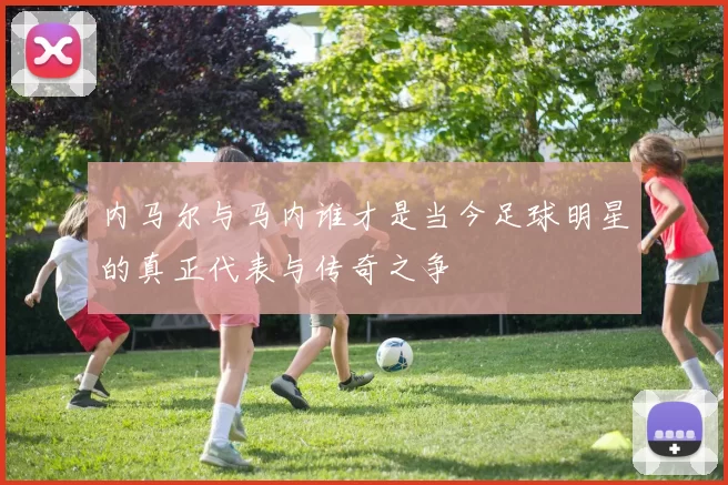 内马尔与马内谁才是当今足球明星的真正代表与传奇之争