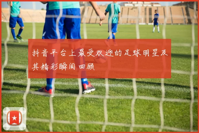 抖音平台上最受欢迎的足球明星及其精彩瞬间回顾