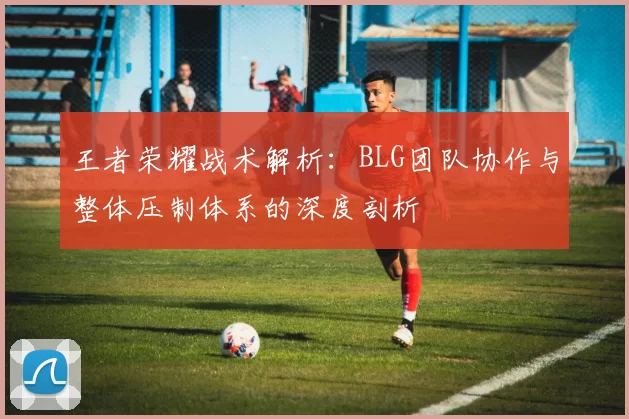 王者荣耀战术解析：BLG团队协作与整体压制体系的深度剖析