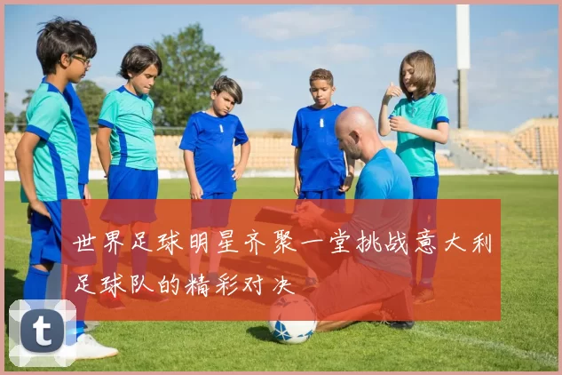 世界足球明星齐聚一堂挑战意大利足球队的精彩对决