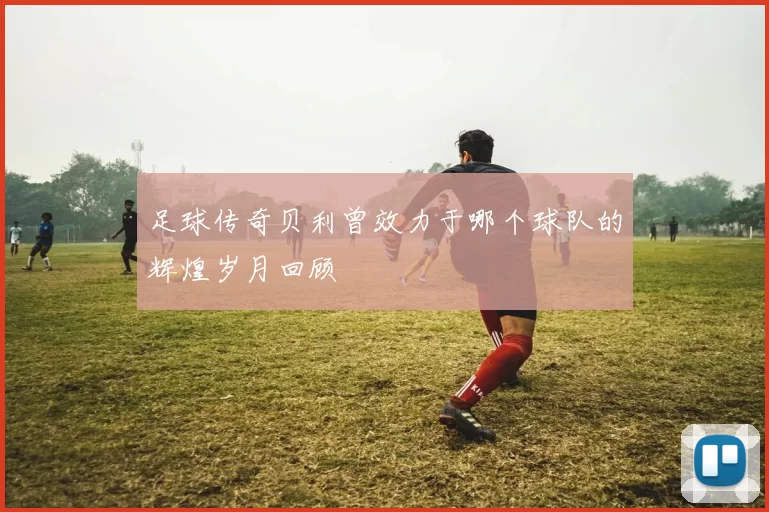 足球传奇贝利曾效力于哪个球队的辉煌岁月回顾