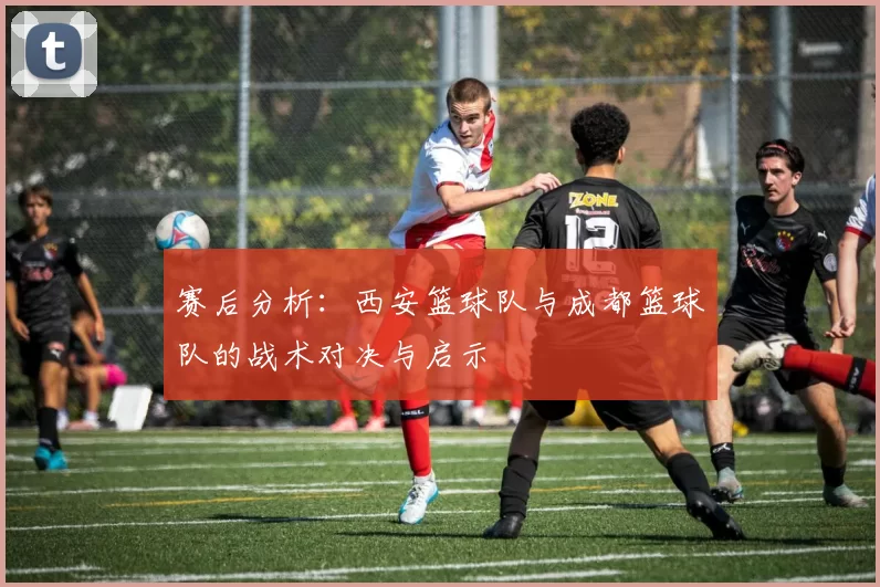 赛后分析：西安篮球队与成都篮球队的战术对决与启示