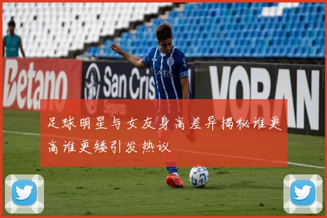 足球明星与女友身高差异揭秘谁更高谁更矮引发热议