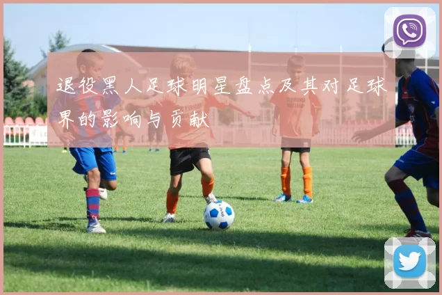 退役黑人足球明星盘点及其对足球界的影响与贡献