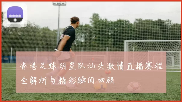 香港足球明星队汕头激情直播赛程全解析与精彩瞬间回顾