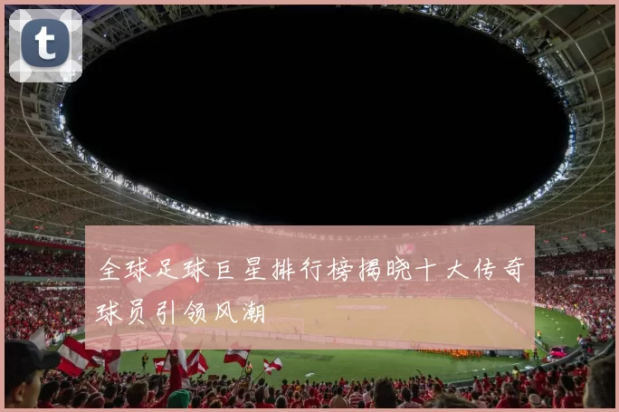 全球足球巨星排行榜揭晓十大传奇球员引领风潮