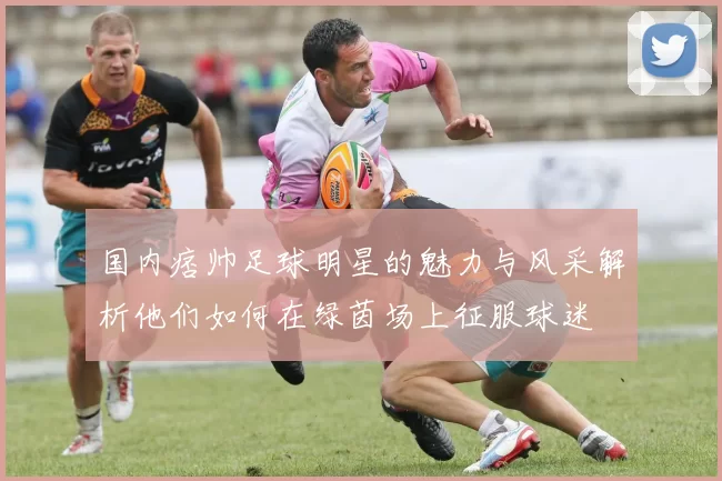 国内痞帅足球明星的魅力与风采解析他们如何在绿茵场上征服球迷