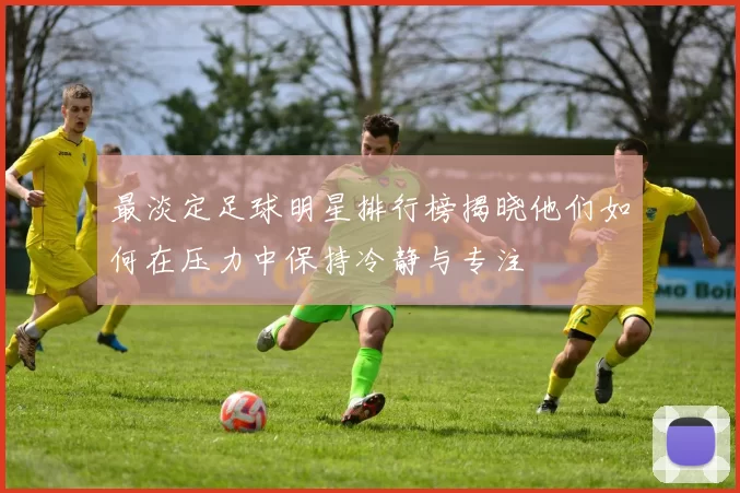 最淡定足球明星排行榜揭晓他们如何在压力中保持冷静与专注