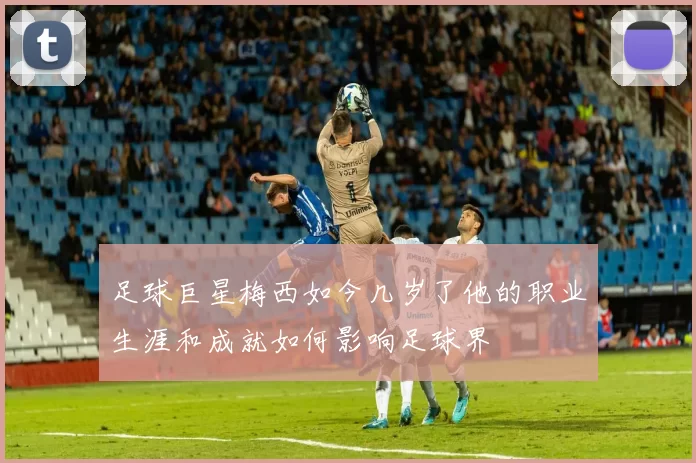 足球巨星梅西如今几岁了他的职业生涯和成就如何影响足球界