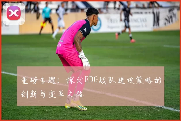 重磅专题：探讨EDG战队进攻策略的创新与变革之路