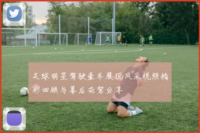 足球明星驾驶豪车展现风采视频精彩回顾与幕后花絮分享