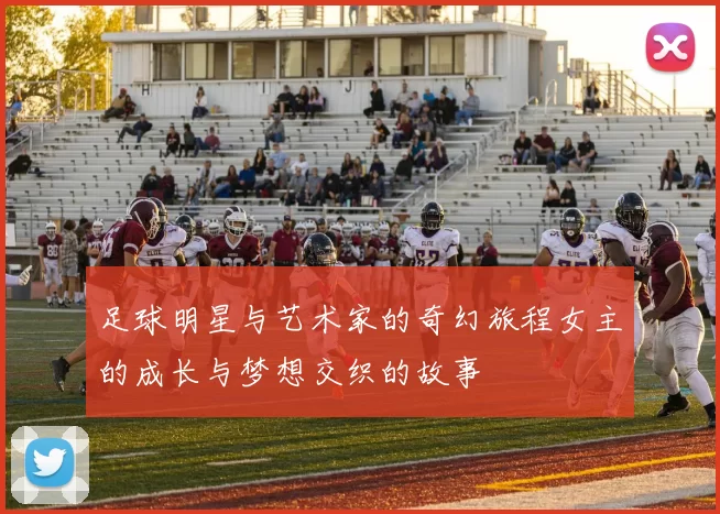 足球明星与艺术家的奇幻旅程女主的成长与梦想交织的故事