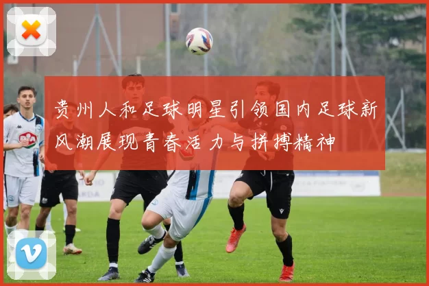 贵州人和足球明星引领国内足球新风潮展现青春活力与拼搏精神