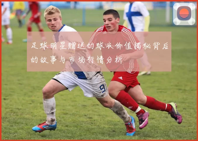 足球明星赠送的球衣价值揭秘背后的故事与市场行情分析
