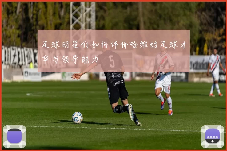 足球明星们如何评价哈维的足球才华与领导能力