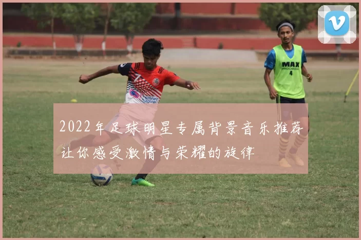 2022年足球明星专属背景音乐推荐让你感受激情与荣耀的旋律