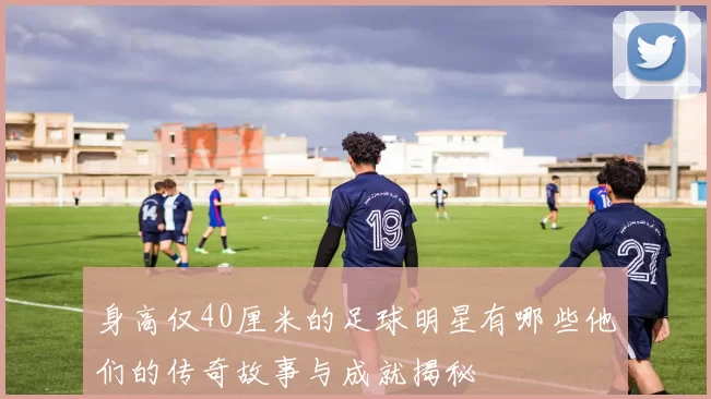身高仅40厘米的足球明星有哪些他们的传奇故事与成就揭秘