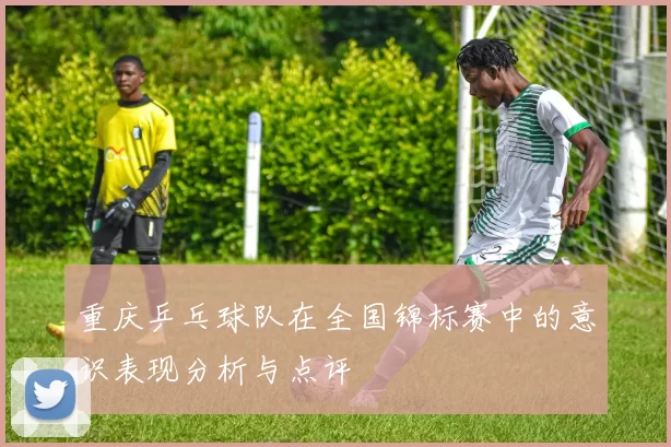 重庆乒乓球队在全国锦标赛中的意识表现分析与点评