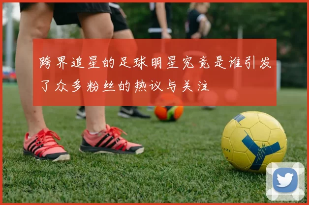 跨界追星的足球明星究竟是谁引发了众多粉丝的热议与关注
