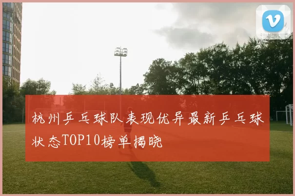 杭州乒乓球队表现优异最新乒乓球状态TOP10榜单揭晓