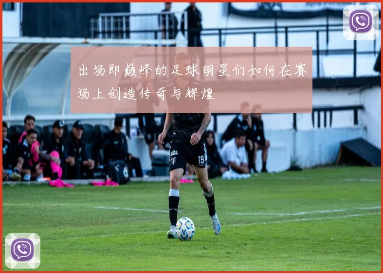 出场即巅峰的足球明星们如何在赛场上创造传奇与辉煌