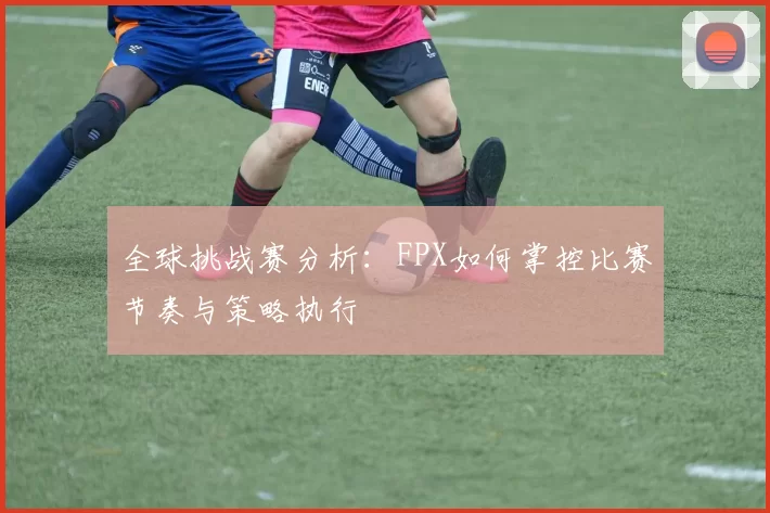 全球挑战赛分析：FPX如何掌控比赛节奏与策略执行