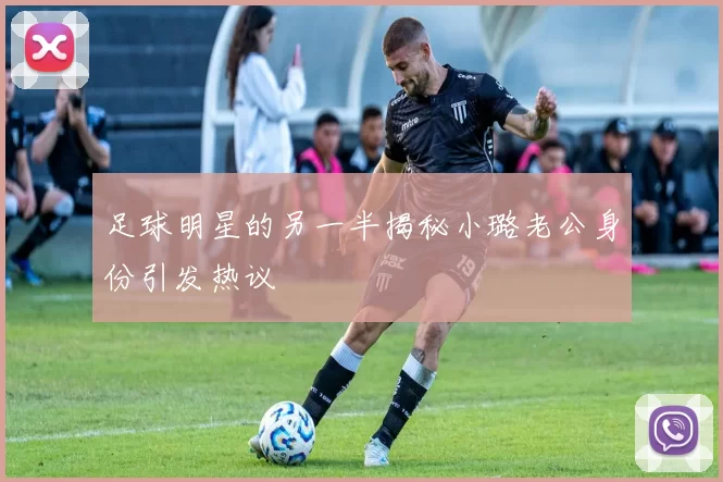 足球明星的另一半揭秘小璐老公身份引发热议