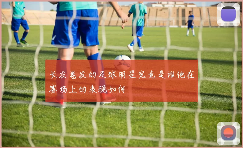 长发卷发的足球明星究竟是谁他在赛场上的表现如何