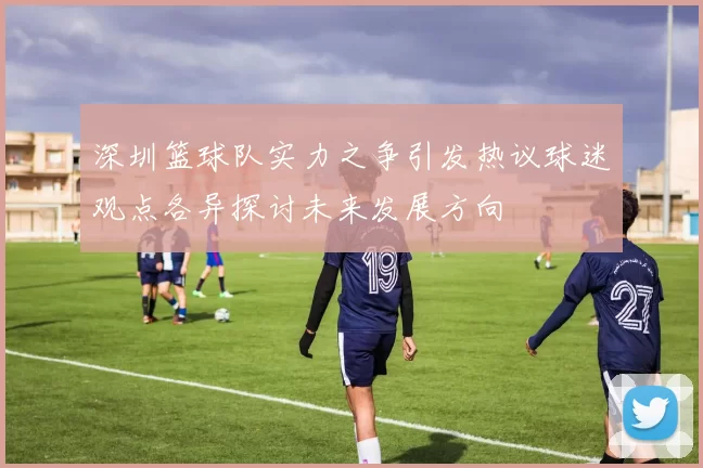 深圳篮球队实力之争引发热议球迷观点各异探讨未来发展方向