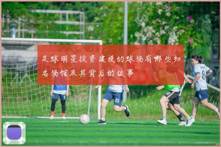 足球明星投资建设的球场有哪些知名场馆及其背后的故事