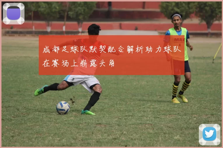 成都足球队默契配合解析助力球队在赛场上崭露头角