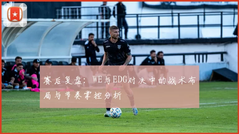 赛后复盘：WE与EDG对决中的战术布局与节奏掌控分析