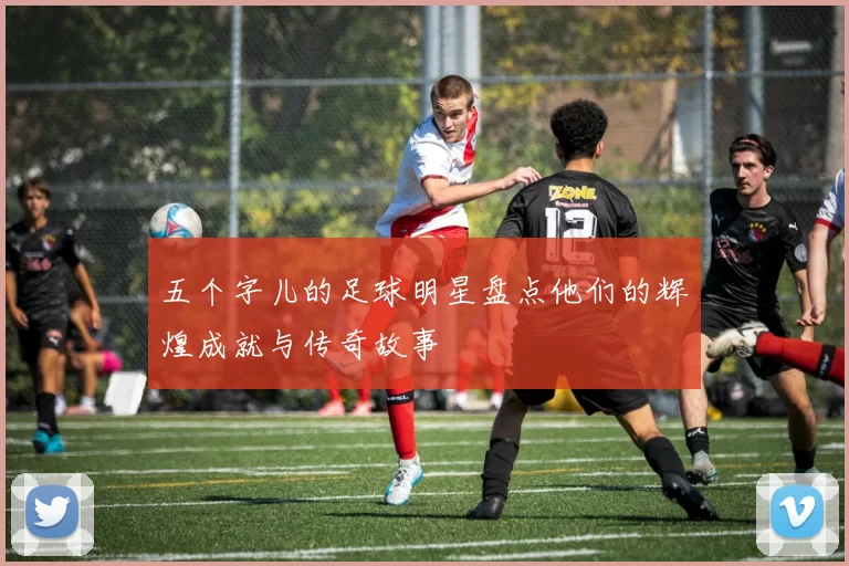 五个字儿的足球明星盘点他们的辉煌成就与传奇故事